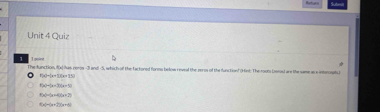 Return Submit
Unit 4 Quiz
1 1 point
The function, f(x) n has zeros -3 and -5, which of the factored forms below reveal the zeros of the function? (Hint: The roots (zeros) are the same as x-intercepts.)
f(x)=(x+1)(x+15)
f(x)-(x+3)(x+5)
f(x)=(x+4)(x+2)
f(x)=(x+2)(x+6)