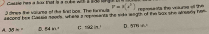 Cassie has a box that is a cube with a side length 8f 4 inch
3 times the volume of the first box. The formula V=3(s^3) represents the volume of the
second box Cassie needs, where s represents the side length of the box she already has.
A. 36in.^3 B. 64in.^3 C. 192in.^3 D. 576in.^3