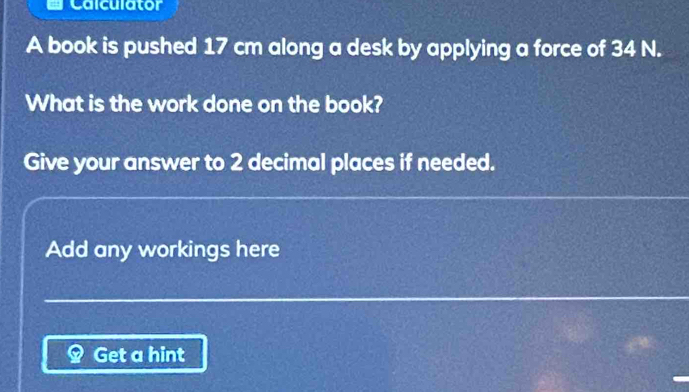 Calculator 
A book is pushed 17 cm along a desk by applying a force of 34 N. 
What is the work done on the book? 
Give your answer to 2 decimal places if needed. 
Add any workings here 
Get a hint