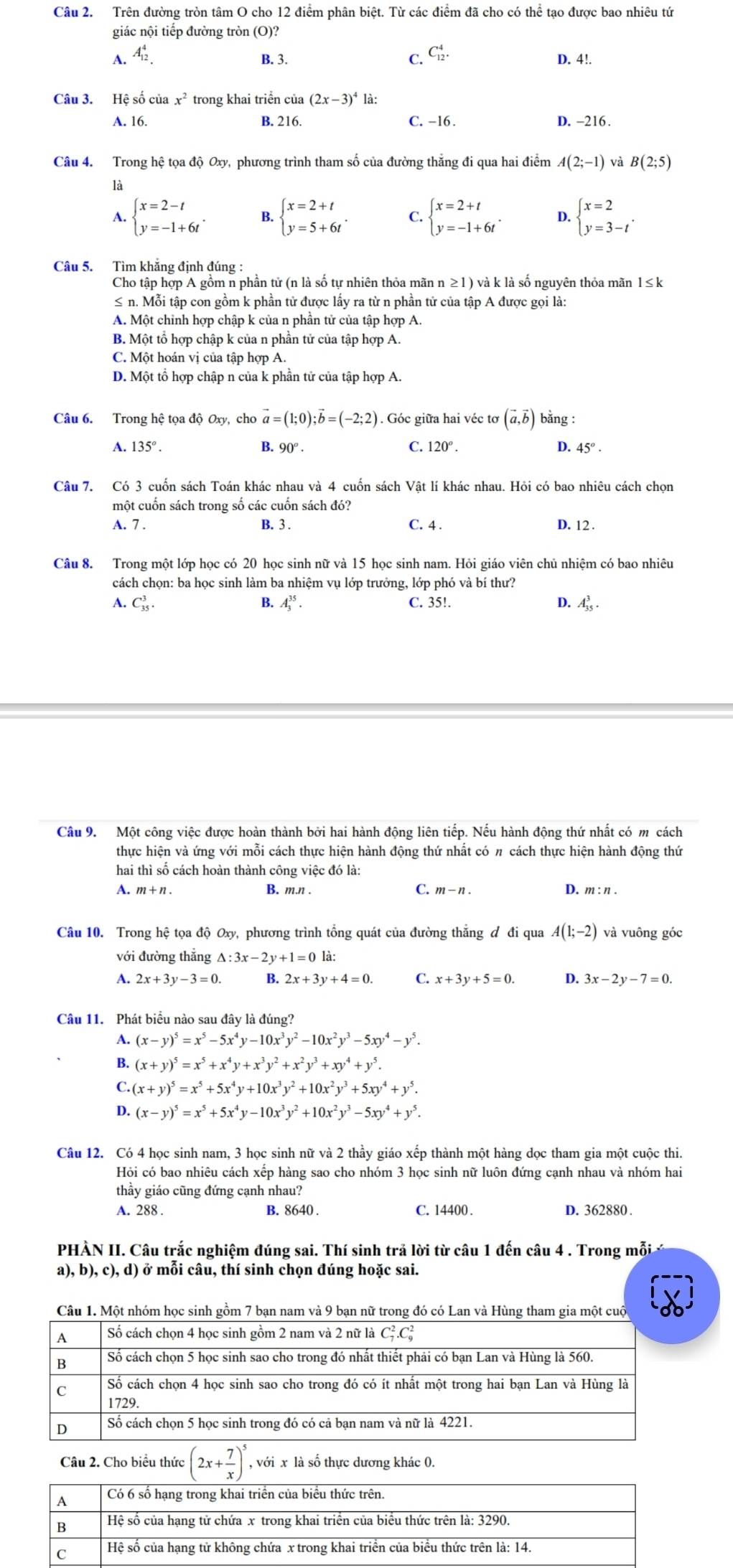 Trên đường tròn tâm O cho 12 điểm phân biệt. Từ các điểm đã cho có thể tạo được bao nhiêu tứ
giác nội tiếp đường tròn (O)?
C. C_(12)^4.
A. A_(12)^4. B. 3. D. 4!.
Câu 3. Hệ số của x^2 trong khai triển của (2x-3)^4 là:
A. 16. B. 216. C. -16 . D. -216.
Câu 4. Trong hệ tọa độ Oxy, phương trình tham số của đường thẳng đi qua hai điểm A(2;-1) và B(2;5)
là
A. beginarrayl x=2-t y=-1+6tendarray. . B. beginarrayl x=2+t y=5+6tendarray. . C. beginarrayl x=2+t y=-1+6tendarray. . D. beginarrayl x=2 y=3-tendarray. .
Câu 5. Tìm khăng định đúng :
Cho tập hợp A gồm n phần tử (n là số tự nhiên thỏa mãn n ≥1) và k là số nguyên thỏa mãn 1≤k
≤ n. Mỗi tập con gồm k phần tử được lấy ra từ n phần tử của tập A được gọi là:
A. Một chỉnh hợp chập k của n phần tử của tập hợp A.
B. Một tổ hợp chập k của n phần tử của tập hợp A.
C. Một hoán vị của tập hợp A.
D. Một tổ hợp chập n của k phần tử của tập hợp A.
Câu 6. Trong hệ tọa độ Oxy, cho vector a=(1;0);vector b=(-2;2). Góc giữa hai véc tơ (vector a,vector b) bằng :
A. 135°. B. 90°. C. 120°. D. 45°·
Câu 7. Có 3 cuốn sách Toán khác nhau và 4 cuốn sách Vật lí khác nhau. Hỏi có bao nhiêu cách chọn
một cuốn sách trong số các cuốn sách đó?
A. 7 . B. 3 . C. 4 . D. 12 .
Câu 8. Trong một lớp học có 20 học sinh nữ và 15 học sinh nam. Hỏi giáo viên chủ nhiệm có bao nhiêu
cách chọn: ba học sinh làm ba nhiệm vụ lớp trưởng, lớp phó và bí thư?
A. C_(35)^3. A_3^((35). C. 35!. D.  L 
B.
Câu 9. Một công việc được hoàn thành bởi hai hành động liên tiếp. Nếu hành động thứ nhất có m cách
thực hiện và ứng với mỗi cách thực hiện hành động thứ nhất có π cách thực hiện hành động thứ
hai thì số cách hoàn thành công việc đó là:
A. m+ n . B. m.n . C. m-n. D. m: n .
Câu 10. Trong hệ tọa độ Oxy, phương trình tổng quát của đường thắng đ đi qua A(1;-2) và vuông góc
với đường thắng △ :3x-2y+1=0
A. 2x+3y-3=0. B. 2x+3y+4=0. C. x+3y+5=0. D. 3x-2y-7=0.
Câu 11. Phát biểu nào sau đây là đúng?
A. (x-y)^5)=x^5-5x^4y-10x^3y^2-10x^2y^3-5xy^4-y^5.
B. (x+y)^5=x^5+x^4y+x^3y^2+x^2y^3+xy^4+y^5.
C. (x+y)^5=x^5+5x^4y+10x^3y^2+10x^2y^3+5xy^4+y^5.
D. (x-y)^5=x^5+5x^4y-10x^3y^2+10x^2y^3-5xy^4+y^5.
Câu 12. Có 4 học sinh nam, 3 học sinh nữ và 2 thầy giáo xếp thành một hàng dọc tham gia một cuộc thi.
Hỏi có bao nhiêu cách xếp hàng sao cho nhóm 3 học sinh nữ luôn đứng cạnh nhau và nhóm hai
thầy giáo cũng đứng cạnh nhau?
A. 288 . B. 8640 . C. 14400 . D. 362880 .
PHÀN II. Câu trắc nghiệm đúng sai. Thí sinh trả lời từ câu 1 đến câu 4 . Trong mỗi 
a), b), c), d) ở mỗi câu, thí sinh chọn đúng hoặc sai.
Câu 2. Cho biểu thức overline (2x+ 7/x )^5, , với x là số thực dương khác 0.