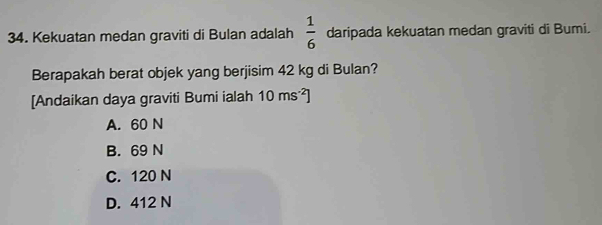 Kekuatan medan graviti di Bulan adalah  1/6  daripada kekuatan medan graviti di Bumi.
Berapakah berat objek yang berjisim 42 kg di Bulan?
[Andaikan daya graviti Bumi ialah 10ms^(-2)]
A. 60 N
B. 69 N
C. 120 N
D. 412 N