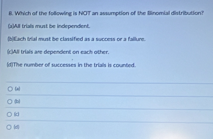 Which of the following is NOT an assumption of the Binomial distribution?
(a)All trials must be independent.
(b)Each trial must be classified as a success or a failure.
(c)All trials are dependent on each other.
(d)The number of successes in the trials is counted.
(a)
(b)
(c)
(d)