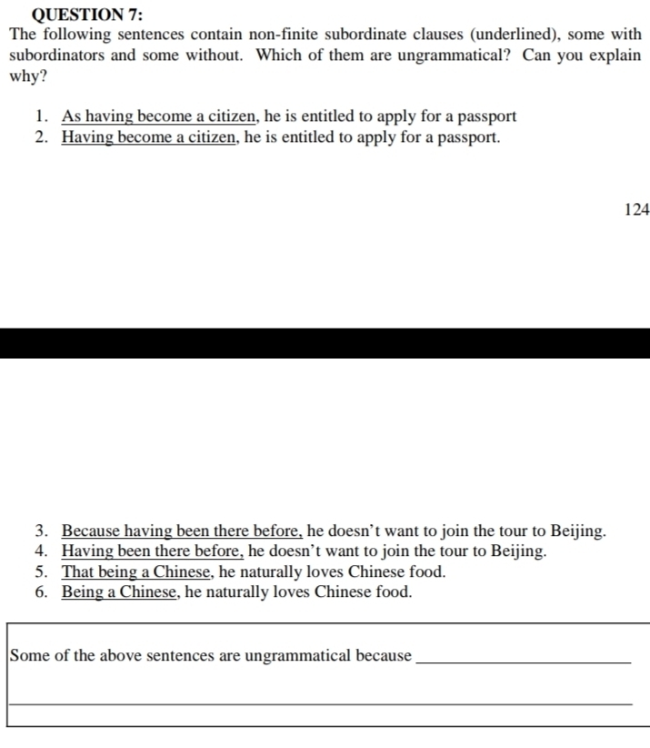 The following sentences contain non-finite subordinate clauses (underlined), some with
subordinators and some without. Which of them are ungrammatical? Can you explain
why?
1. As having become a citizen, he is entitled to apply for a passport
2. Having become a citizen, he is entitled to apply for a passport.
124
3. Because having been there before, he doesn’t want to join the tour to Beijing.
4. Having been there before, he doesn’t want to join the tour to Beijing.
5. That being a Chinese, he naturally loves Chinese food.
6. Being a Chinese, he naturally loves Chinese food.
Some of the above sentences are ungrammatical because_
_