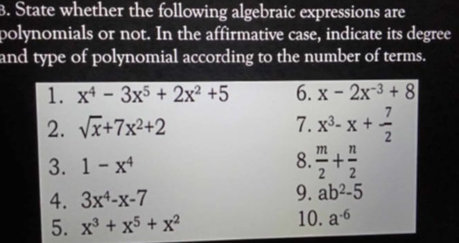 State whether the following algebraic expressions are 
polynomials or not. In the affirmative case, indicate its degree 
and type of polynomial according to the number of terms. 
1. x^4-3x^5+2x^2+5 6. x-2x^(-3)+8
2. sqrt(x)+7x^2+2 7. x^3-x+ 7/2 
3. 1-x^4
8.  m/2 + n/2 
4. 3x^4-x-7
9. ab^2-5
5. x^3+x^5+x^2
10. a^(-6)