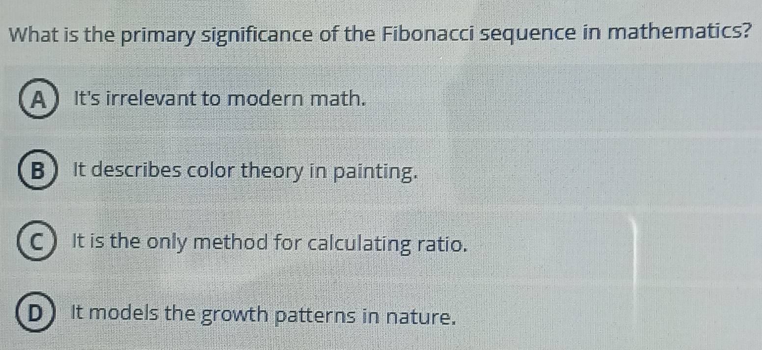 What is the primary significance of the Fibonacci sequence in mathematics?
A ) It's irrelevant to modern math.
B It describes color theory in painting.
C) It is the only method for calculating ratio.
D It models the growth patterns in nature.