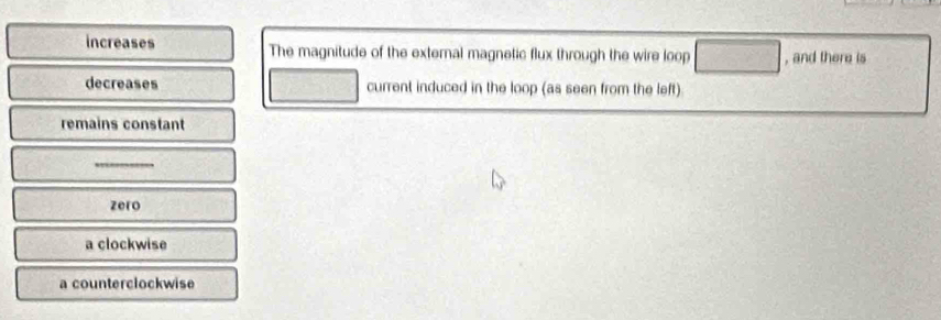 increases The magnitude of the external magnetic flux through the wire loop □ , and there is
decreases current induced in the loop (as seen from the left)
remains constant
_
zero
a clockwise
a counterclockwise