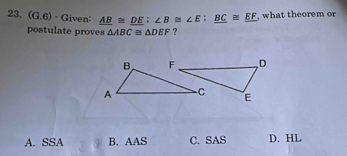 (G.6) · Given: _ AB≌ _ DE; ∠ B≌ ∠ E; _ BC≌ _ EF , what theorem or
postulate proves △ ABC≌ △ DEF ?
A. SSA B. AAS C. SAS D. HL