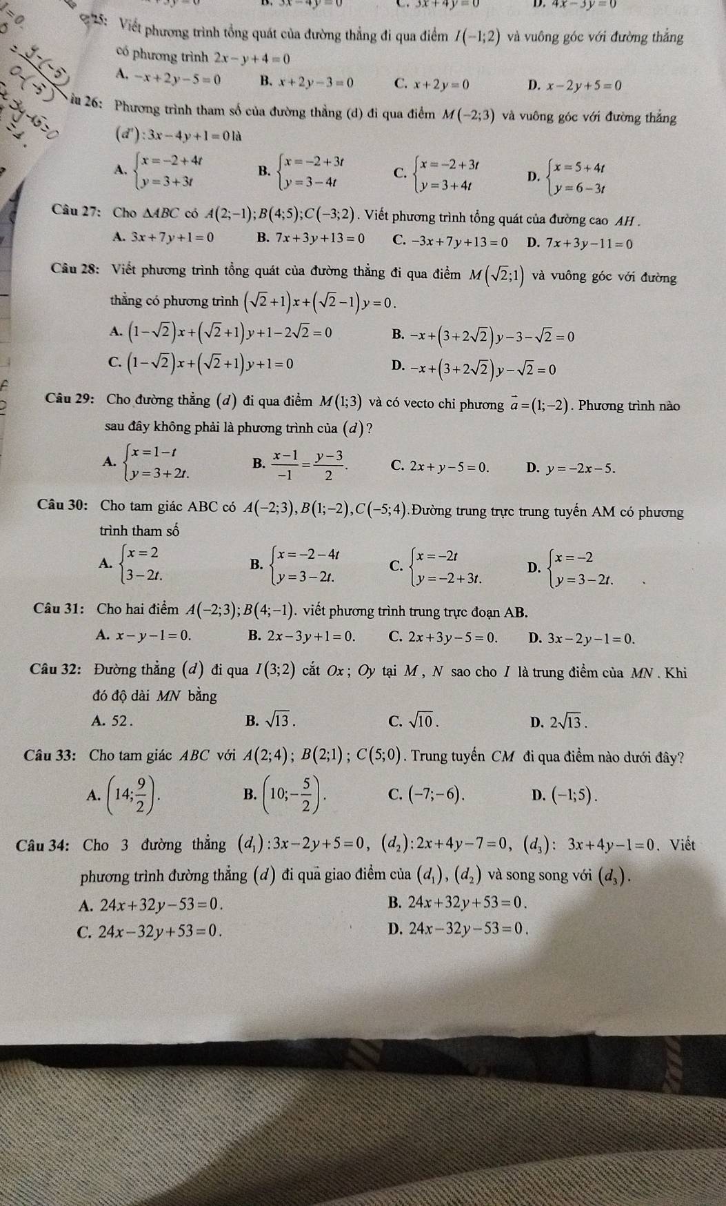 4x-3y=0
*  5: Viết phương trình tổng quát của đường thẳng đi qua điểm I(-1;2) và vuông góc với đường thắng
có phương trình 2x-y+4=0
-x+2y-5=0 B. x+2y-3=0 C. x+2y=0 D. x-2y+5=0
ầu 26: Phương trình tham số của đường thẳng (d) đi qua điểm M(-2;3) và vuông góc với đường thắng
(d') :3x-4y+1=01a
A. beginarrayl x=-2+4t y=3+3tendarray. B. beginarrayl x=-2+3t y=3-4tendarray. C. beginarrayl x=-2+3t y=3+4tendarray. D. beginarrayl x=5+4t y=6-3tendarray.
Câu 27: Cho △ ABC có A(2;-1);B(4;5);C(-3;2). Viết phương trình tổng quát của đường cao AH .
A. 3x+7y+1=0 B. 7x+3y+13=0 C. -3x+7y+13=0 D. 7x+3y-11=0
Câu 28: Viết phương trình tổng quát của đường thẳng đi qua điểm M(sqrt(2);1) và vuông góc với đường
thẳng có phương trình (sqrt(2)+1)x+(sqrt(2)-1)y=0.
A. (1-sqrt(2))x+(sqrt(2)+1)y+1-2sqrt(2)=0 B. -x+(3+2sqrt(2))y-3-sqrt(2)=0
C. (1-sqrt(2))x+(sqrt(2)+1)y+1=0
D. -x+(3+2sqrt(2))y-sqrt(2)=0
Câu 29: Cho đường thẳng (d) đi qua điểm M(1;3) và có vecto chỉ phương vector a=(1;-2) Phương trình nào
sau đây không phải là phương trình của (d)?
A. beginarrayl x=1-t y=3+2t.endarray. B.  (x-1)/-1 = (y-3)/2 . C. 2x+y-5=0. D. y=-2x-5.
Câu 30: Cho tam giác ABC có A(-2;3),B(1;-2),C(-5;4) Đường trung trực trung tuyến AM có phương
trình tham số
A. beginarrayl x=2 3-2t.endarray. B. beginarrayl x=-2-4t y=3-2t.endarray. C. beginarrayl x=-2t y=-2+3t.endarray. D. beginarrayl x=-2 y=3-2t.endarray.
Câu 31: Cho hai điểm A(-2;3);B(4;-1). viết phương trình trung trực đoạn AB.
A. x-y-1=0. B. 2x-3y+1=0. C. 2x+3y-5=0. D. 3x-2y-1=0.
Câu 32: Đường thẳng (đ) đi qua I(3;2) cất Ox ; Oy tại M , N sao cho I là trung điểm của MN. Khi
đó độ dài MN bằng
A. 52 . B. sqrt(13). C. sqrt(10). D. 2sqrt(13).
Câu 33: Cho tam giác ABC với A(2;4);B(2;1);C(5;0). Trung tuyến CM đi qua điểm nào dưới đây?
B.
A. (14; 9/2 ). (10;- 5/2 ). C. (-7;-6). D. (-1;5).
Câu 34: Cho 3 đường thẳng (d_1):3x-2y+5=0,(d_2):2x+4y-7=0, ,(d_3):3x+4y-1=0 Viết
phương trình đường thẳng (d) đi quả giao điểm của (d_1),(d_2) và song song với (d_3).
A. 24x+32y-53=0. B. 24x+32y+53=0.
C. 24x-32y+53=0. D. 24x-32y-53=0.