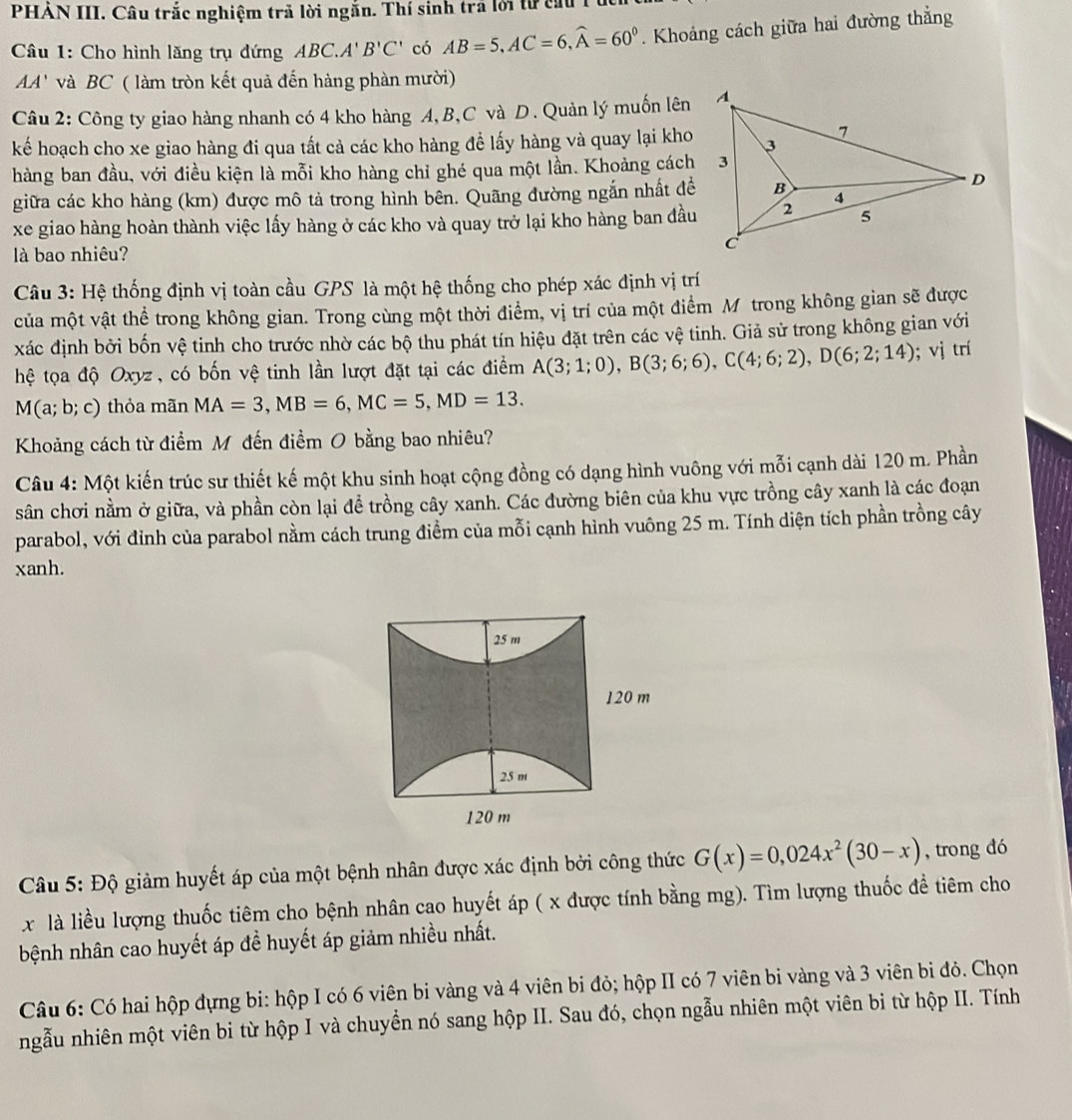 PHẢN III. Câu trắc nghiệm trả lời ngắn. Thí sinh trã lới tử cấu
Câu 1: Cho hình lăng trụ đứng ABC.A'B'C' có AB=5,AC=6,widehat A=60^0. Khoảng cách giữa hai đường thẳng
AA' và BC ( làm tròn kết quả đến hàng phàn mười)
Câu 2: Công ty giao hàng nhanh có 4 kho hàng A,B,C và D. Quản lý muốn lên
kếể hoạch cho xe giao hàng đi qua tất cả các kho hàng để lấy hàng và quay lại kho
hàng ban đầu, với điều kiện là mỗi kho hàng chỉ ghé qua một lần. Khoảng cách
giữa các kho hàng (km) được mô tả trong hình bên. Quãng đường ngắn nhất đề
xe giao hàng hoàn thành việc lấy hàng ở các kho và quay trở lại kho hàng ban đầu
ll bao nhiêu?
Câu 3: Hệ thống định vị toàn cầu GPS là một hệ thống cho phép xác định vị trí
của một vật thể trong không gian. Trong cùng một thời điểm, vị trí của một điểm M trong không gian sẽ được
xác định bởi bốn vệ tinh cho trước nhờ các bộ thu phát tín hiệu đặt trên các vệ tinh. Giả sử trong không gian với
hệ tọa độ Oxyz, có bốn vệ tinh lần lượt đặt tại các điểm A(3;1;0),B(3;6;6),C(4;6;2),D(6;2;14); vị trí
M(a; b; c) thỏa mãn MA=3,MB=6,MC=5,MD=13.
Khoảng cách từ điểm Mô đến điểm O bằng bao nhiêu?
Câu 4: Một kiến trúc sư thiết kế một khu sinh hoạt cộng đồng có dạng hình vuông với mỗi cạnh dài 120 m. Phần
sân chơi nằm ở giữa, và phần còn lại để trồng cây xanh. Các đường biên của khu vực trồng cây xanh là các đoạn
parabol, với đỉnh của parabol nằm cách trung điểm của mỗi cạnh hình vuông 25 m. Tính diện tích phần trồng cây
xanh.
Câu 5: Độ giảm huyết áp của một bệnh nhân được xác định bởi công thức G(x)=0,024x^2(30-x) , trong đó
x là liều lượng thuốc tiêm cho bệnh nhân cao huyết áp ( x được tính bằng mg). Tìm lượng thuốc đề tiêm cho
bệnh nhân cao huyết áp đề huyết áp giảm nhiều nhất.
Câu 6: Có hai hộp dựng bi: hộp I có 6 viên bi vàng và 4 viên bi đỏ; hộp II có 7 viên bi vàng và 3 viên bi đỏ. Chọn
ngẫu nhiên một viên bi từ hộp I và chuyền nó sang hộp II. Sau đó, chọn ngẫu nhiên một viên bi từ hộp II. Tính