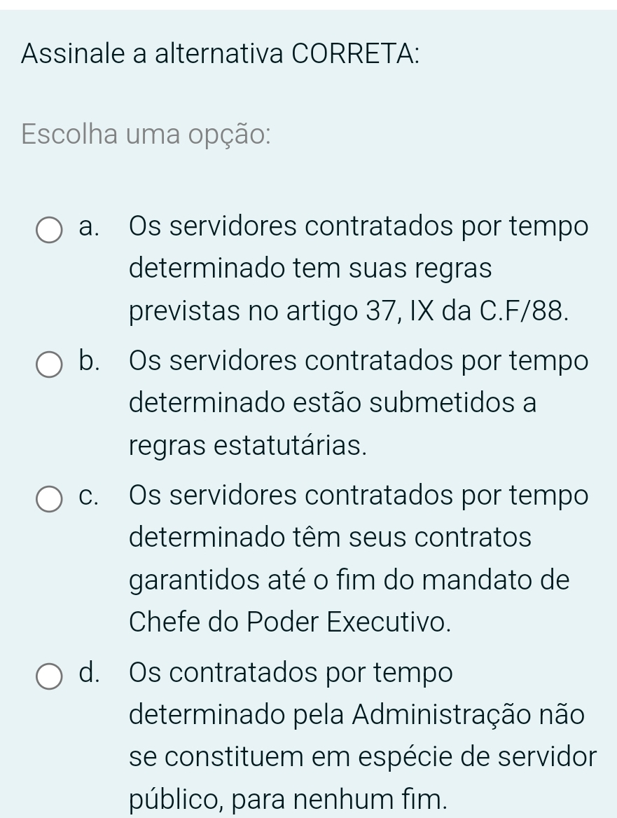 Assinale a alternativa CORRETA:
Escolha uma opção:
a. Os servidores contratados por tempo
determinado tem suas regras
previstas no artigo 37, IX da C. F/88.
b. Os servidores contratados por tempo
determinado estão submetidos a
regras estatutárias.
c. Os servidores contratados por tempo
determinado têm seus contratos
garantidos até o fim do mandato de
Chefe do Poder Executivo.
d. Os contratados por tempo
determinado pela Administração não
se constituem em espécie de servidor
público, para nenhum fim.