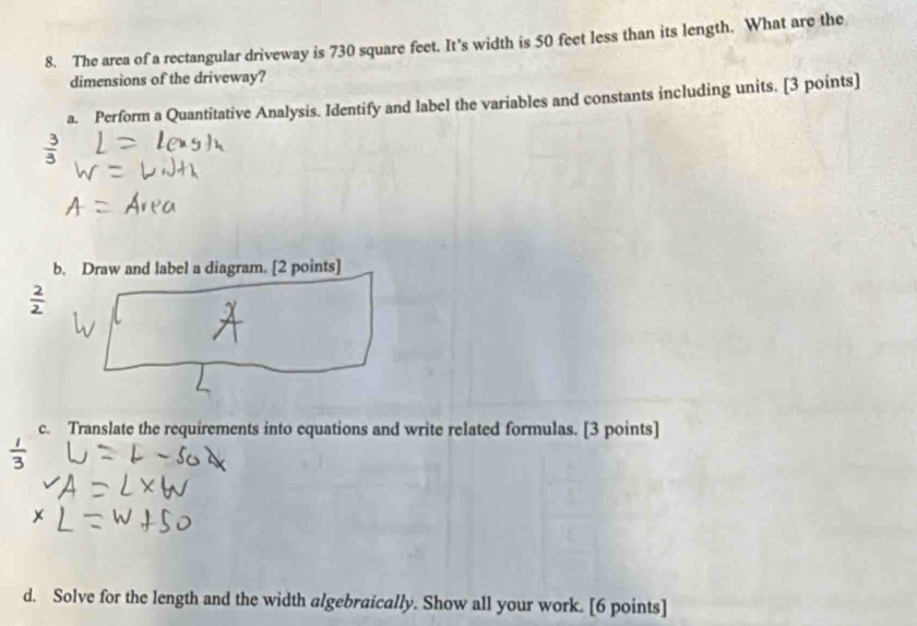 The area of a rectangular driveway is 730 square feet. It's width is 50 feet less than its length. What are the 
dimensions of the driveway? 
a. Perform a Quantitative Analysis. Identify and label the variables and constants including units. [3 points] 
b. Draw and label a diagram. [2 points] 
c. Translate the requirements into equations and write related formulas. [3 points] 
d. Solve for the length and the width algebraically. Show all your work. [6 points]