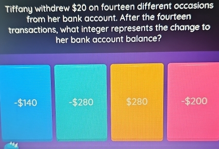 Tiffany withdrew $20 on fourteen different occasions
from her bank account. After the fourteen
transactions, what integer represents the change to
her bank account balance?
140 - $280 $280 -$200