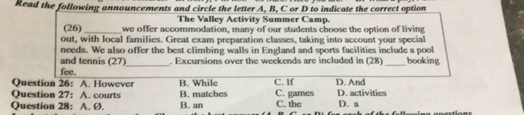 Read the following announcements and circle the letter A, B, C or D to indicate the correct option
The Valley Activity Summer Camp.
(26) _we offer accommodation, many of our students choose the option of living
out, with local families. Great exam preparation classes, taking into account your special
needs. We also offer the best climbing walls in England and sports facilities include a pool
and tennis (27)_ . Excursions over the weekends are included in (28)_ booking
fee.
Question 26: A. However B. While C. If D. And
Question 27: A. courts B. matches C. games D. activities
Question 28: A. Ø. B. an C. the D. a