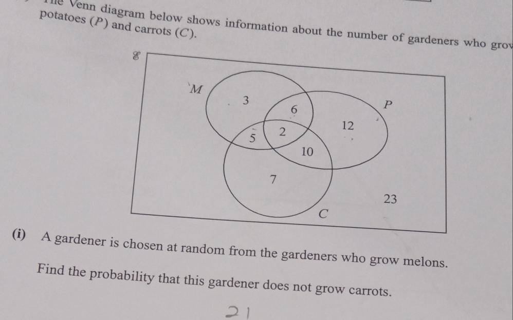 potatoes (P) and carrots (C). 
le Venn diagram below shows information about the number of gardeners who grov 
(i) A gardener is chosen at random from the gardeners who grow melons. 
Find the probability that this gardener does not grow carrots.