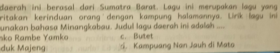 daerah ini berasal dari Sumatra Barat. Lagu ini merupakan lagu yang
ritakan kerinduan orang dengan kampung halamannya. Lirik lagu ini
unakan bahasa Minangkabau. Judul lagu daerah ini adalah ....
nko Rambe Yamko c. Butet
duk Majeng d. Kampuang Nan Jauh di Mato