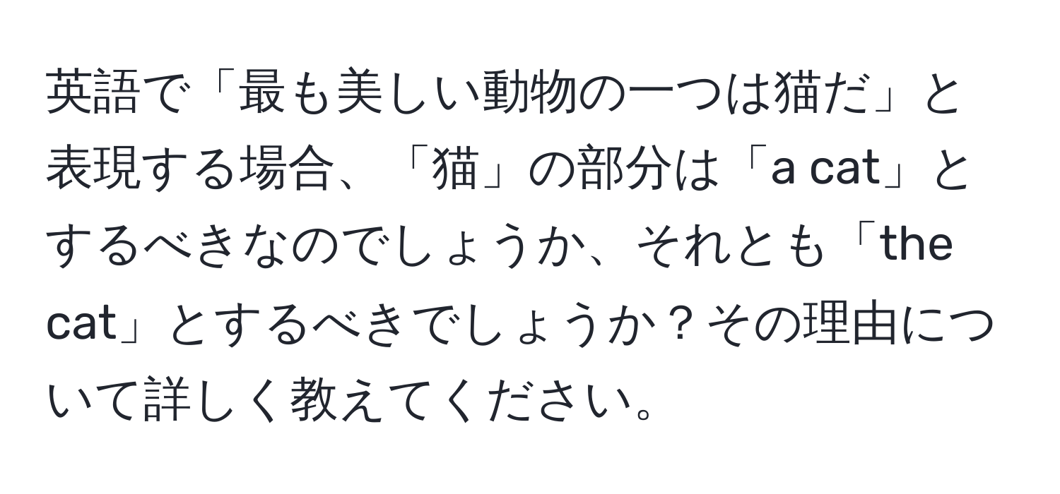 英語で「最も美しい動物の一つは猫だ」と表現する場合、「猫」の部分は「a cat」とするべきなのでしょうか、それとも「the cat」とするべきでしょうか？その理由について詳しく教えてください。