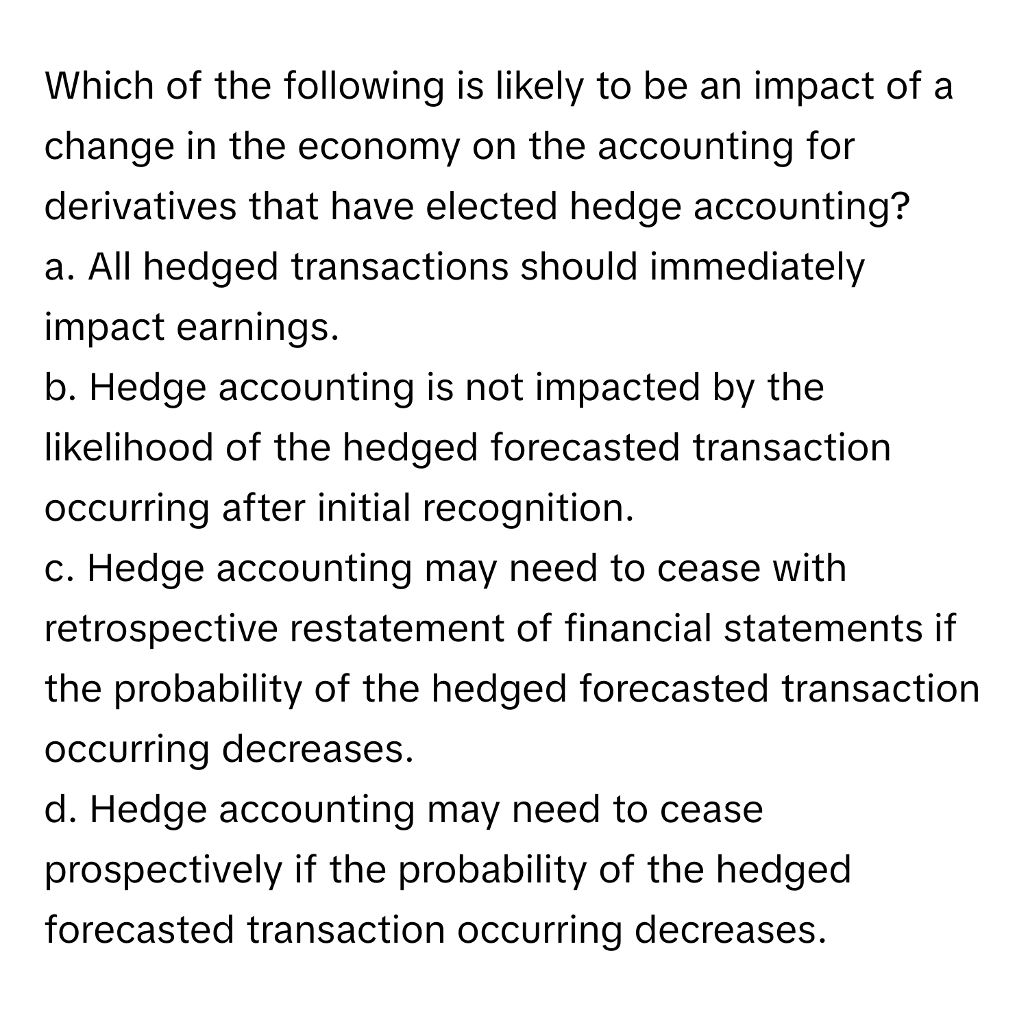 Which of the following is likely to be an impact of a change in the economy on the accounting for derivatives that have elected hedge accounting?

a. All hedged transactions should immediately impact earnings. 
b. Hedge accounting is not impacted by the likelihood of the hedged forecasted transaction occurring after initial recognition. 
c. Hedge accounting may need to cease with retrospective restatement of financial statements if the probability of the hedged forecasted transaction occurring decreases. 
d. Hedge accounting may need to cease prospectively if the probability of the hedged forecasted transaction occurring decreases.