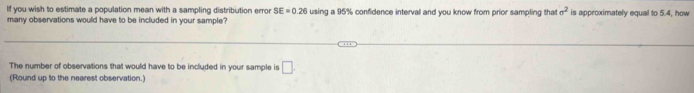 If you wish to estimate a population mean with a sampling distribution error SE=0.26 using a 95% confidence interval and you know from prior sampling that sigma^2 is approximately equal to 5.4, how 
many observations would have to be included in your sample? 
The number of observations that would have to be included in your sample is □. 
(Round up to the nearest observation.)