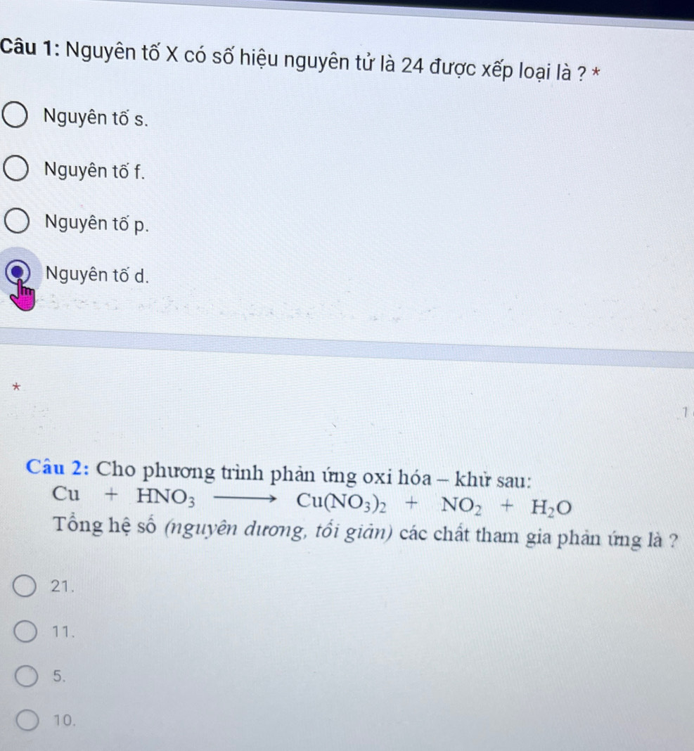 Nguyên tố X có số hiệu nguyên tử là 24 được xếp loại là ? *
Nguyên tố s.
Nguyên tố f.
Nguyên tố p.
Nguyên tố d.
*
1
Câu 2: Cho phương trình phản ứng oxi hóa - khử sau:
Cu+HNO_3to Cu(NO_3)_2+NO_2+H_2O
Tổng hệ số (nguyên dương, tối giản) các chất tham gia phản ứng là ?
21.
11.
5.
10.