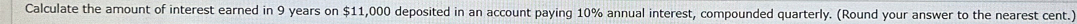 Calculate the amount of interest earned in 9 years on $11,000 deposited in an account paying 10% annual interest, compounded quarterly. (Round your answer to the nearest cent.)