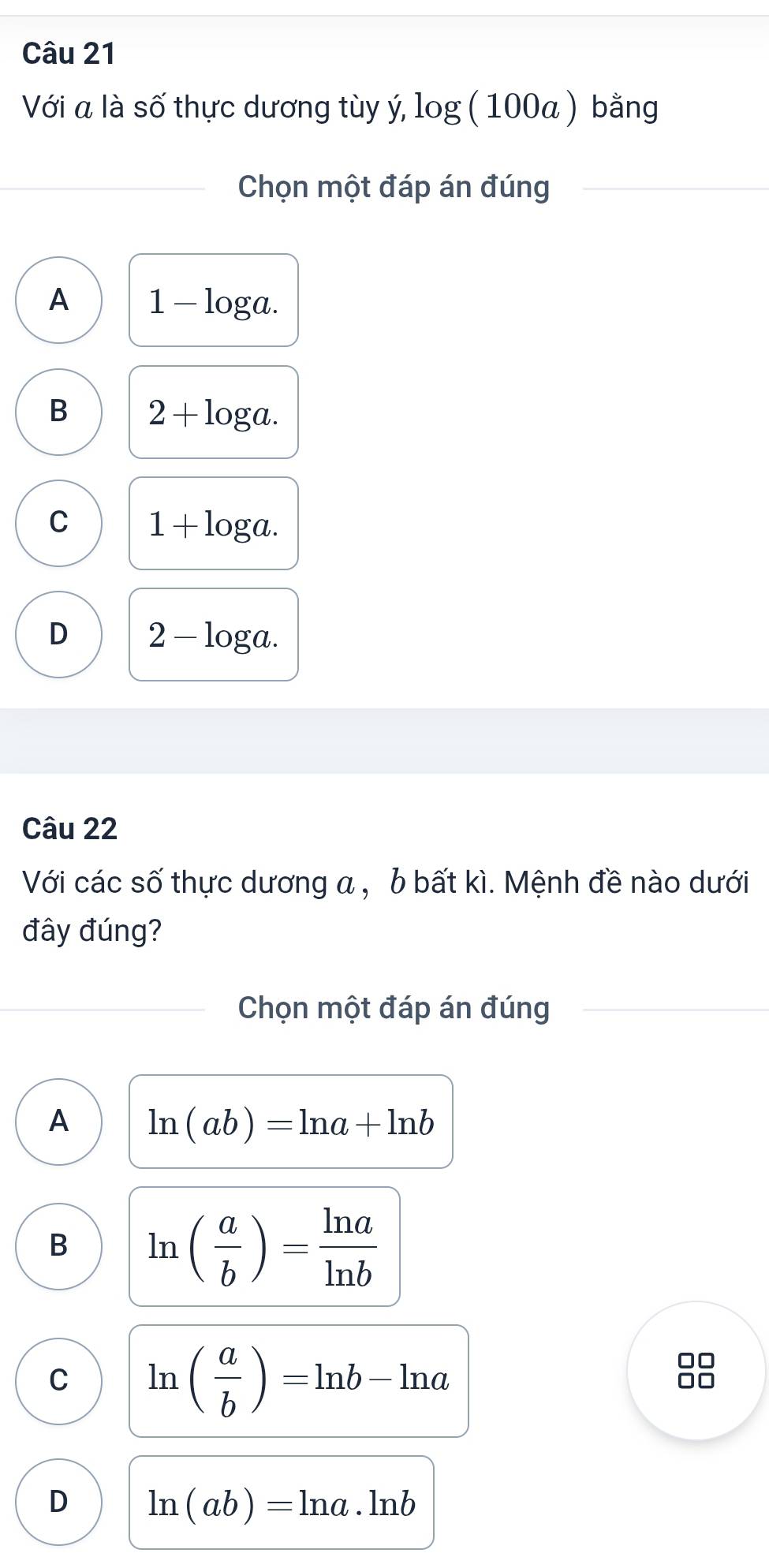 Với a là số thực dương tùy ý, log (100a) bằng
Chọn một đáp án đúng
A 1-log a.
B 2+log a.
C 1+log a.
D 2-log a. 
Câu 22
Với các số thực dương a , b bất kì. Mệnh đề nào dưới
đây đúng?
Chọn một đáp án đúng
A ln (ab)=ln a+ln b
B ln ( a/b )= ln a/ln b 
C ln ( a/b )=ln b-ln a
D ln (ab)=ln a· ln b