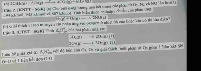 (6) 2C_2H_6(g)+8O_2(g)to 4CO_2(g)+6H_2O(g)
Câu 2. [KNTT - SGK] (a) Cho biết năng lượng liên kết trong các phân tử O_2, N_2 và NO lần lượt là
494 kJ/mol, 945 kJ/mol và 607 kJ/mol. Tính biển thiên enthalpy chuẩn của phản ứng:
N_2(g)+O_2(g)to 2NO(g)
(b) Giải thích vì sao nitrogen chỉ phản ứng với oxygen ở nhiệt độ cao hoặc khi có tia lửa điện? 
Câu 3. [CTST - SGK] Tính △ _rH_(298)^0 của hai phản ứng sau:
3O_2(g)to 2O_3(g)(l)
2O_3(g)to 3O_2(g)(2)
Liên hệ giữa giá trị △ _rH_(298)^0 với độ bền cu a O_3, O_2 và giải thích, biết phân tử O_3 gồm 1 liên kết đõi
0=0 và 1 liên kết đơn O-O.