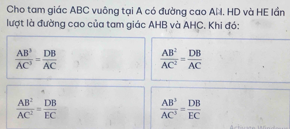 Cho tam giác ABC vuông tại A có đường cao AN. HD và HE lần 
lượt là đường cao của tam giác AHB và AHC. Khi đó:
 AB^3/AC^3 = DB/AC 
 AB^2/AC^2 = DB/AC 
 AB^2/AC^2 = DB/EC 
 AB^3/AC^3 = DB/EC 