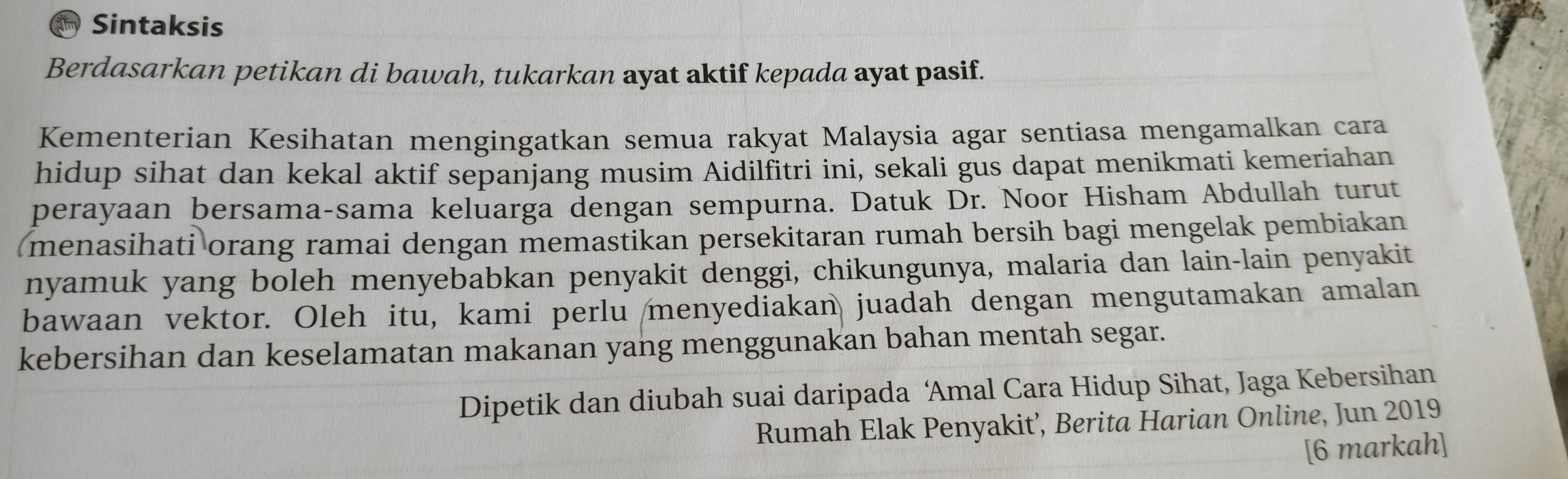 Sintaksis 
Berdasarkan petikan di bawah, tukarkan ayat aktif kepada ayat pasif. 
Kementerian Kesihatan mengingatkan semua rakyat Malaysia agar sentiasa mengamalkan cara 
hidup sihat dan kekal aktif sepanjang musim Aidilfitri ini, sekali gus dapat menikmati kemeriahan 
perayaan bersama-sama keluarga dengan sempurna. Datuk Dr. Noor Hisham Abdullah turut 
menasihati orang ramai dengan memastikan persekitaran rumah bersih bagi mengelak pembiakan 
nyamuk yang boleh menyebabkan penyakit denggi, chikungunya, malaria dan lain-lain penyakit 
bawaan vektor. Oleh itu, kami perlu menyediakan juadah dengan mengutamakan amalan 
kebersihan dan keselamatan makanan yang menggunakan bahan mentah segar. 
Dipetik dan diubah suai daripada ‘Amal Cara Hidup Sihat, Jaga Kebersihan 
Rumah Elak Penyakit’, Berita Harian Online, Jun 2019 
[6 markah]