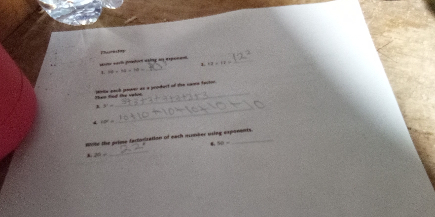 Thursday 
_ 
sone each product using an exponent. 
1 12* 12=
10* 10* 10= _ 
Then find the value. White each power as a product of the same factor 
_ 
1 3^7=
_ 
4 10°=
Write the prime factorization of each number using exponents. 
6. 50=
5. 20=
_