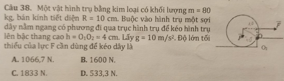 Một vật hình trụ bằng kim loại có khối lượng m=80
kg, bán kính tiết diện R=10cm 1. Buộc vào hình trụ một sợi
dây nằm ngang có phương đi qua trục hình trụ để kéo hình trụ
lên bậc thang cao h=O_1O_2=4cm. Lấy g=10m/s^2 *. Độ lớn tối
thiếu của lực F cần dùng để kéo dây là
A. 1066,7 N. B. 1600 N.
C. 1833 N. D. 533,3 N.