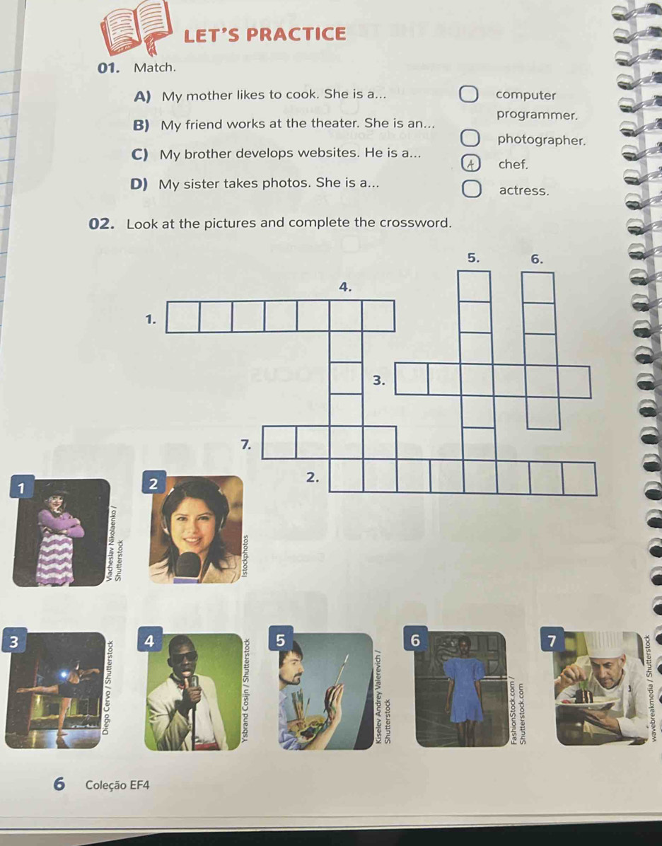 LET'S PRACTICE
01. Match.
A) My mother likes to cook. She is a... computer
programmer.
B) My friend works at the theater. She is an...
photographer.
C) My brother develops websites. He is a...
chef.
D) My sister takes photos. She is a... actress.
02. Look at the pictures and complete the crossword.
5. 6.
4.
1.
3.
7.
2
2.

6
7
e
6 Coleção EF4