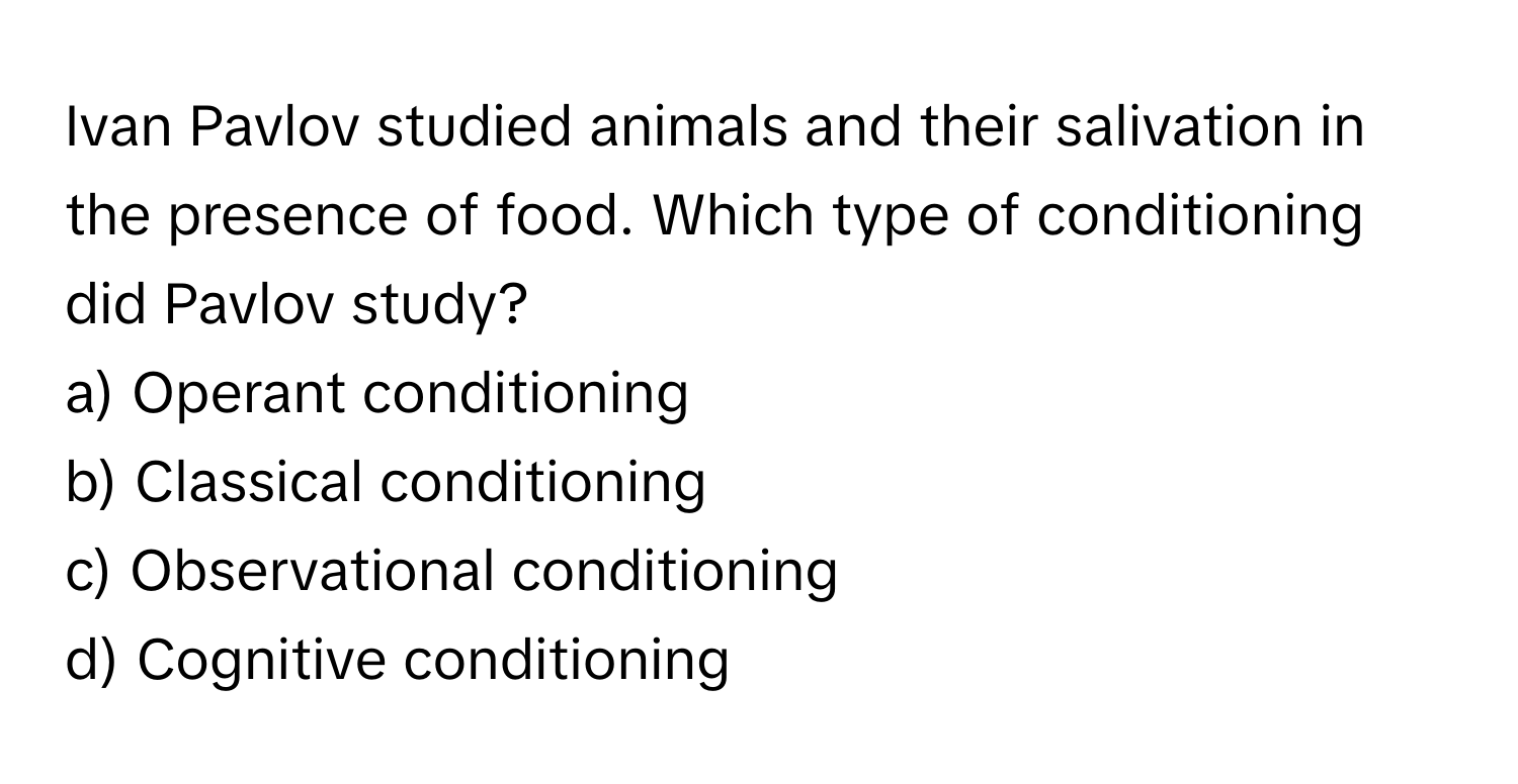 Ivan Pavlov studied animals and their salivation in the presence of food. Which type of conditioning did Pavlov study?

a) Operant conditioning 
b) Classical conditioning 
c) Observational conditioning 
d) Cognitive conditioning