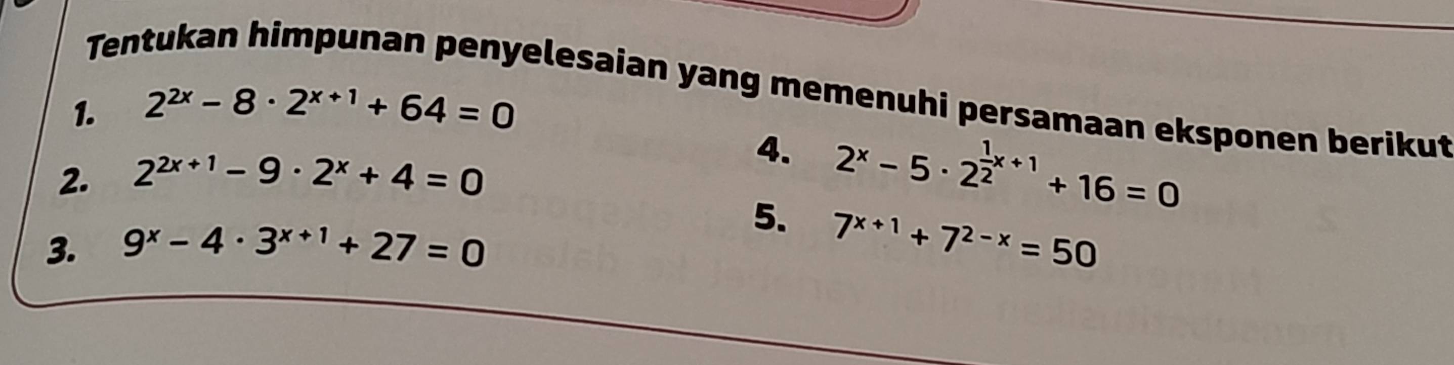 Tentukan himpunan penyelesaian yang memenuhi persamaan eksponen berikut 
1. 2^(2x)-8· 2^(x+1)+64=0
2. 2^(2x+1)-9· 2^x+4=0
4. 2^x-5· 2^(frac 1)2x+1+16=0
3. 9^x-4· 3^(x+1)+27=0
5. 7^(x+1)+7^(2-x)=50