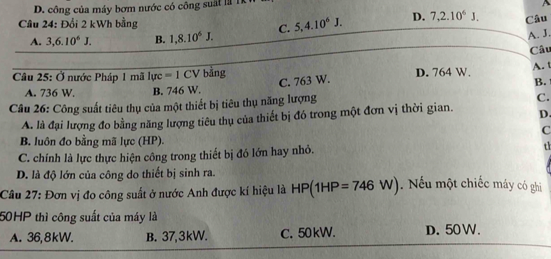 D. công của máy bơm nước có công suất là T
A
Câu 24: Đổi 2 kWh bằng
A. 3, 6.10^6J. B. 1, 8.10^6J. C. 5, 4. 10^6J. D. 7, 2.10^6J. Câu
A. J.
Câu
C. 763 W. A. t
Câu 25: Ở nước Pháp 1 mã 1urc=1CV bằng D. 764 W.
B.
A. 736 W. B. 746 W.
Câu 26: Công suất tiêu thụ của một thiết bị tiêu thụ năng lượng
C.
A. là đại lượng đo bằng năng lượng tiêu thụ của thiết bị đó trong một đơn vị thời gian.
D
C
B. luôn đo bằng mã lực (HP).
C. chính là lực thực hiện công trong thiết bị đó lớn hay nhỏ. th
D. là độ lớn của công do thiết bị sinh ra.
Câu 27: Đơn vị đo công suất ở nước Anh được kí hiệu là HP(1HP=746W). Nếu một chiếc máy có ghi
50HP thì công suất của máy là
A. 36, 8kW. B. 37, 3kW. C. 50kW. D. 50 W.