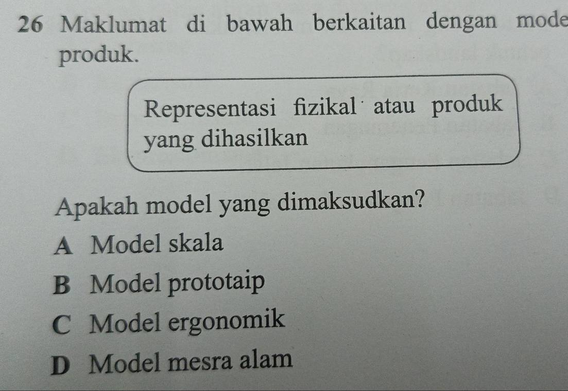 Maklumat di bawah berkaitan dengan mode
produk.
Representasi fizikal atau produk
yang dihasilkan
Apakah model yang dimaksudkan?
A Model skala
B Model prototaip
C Model ergonomik
D Model mesra alam