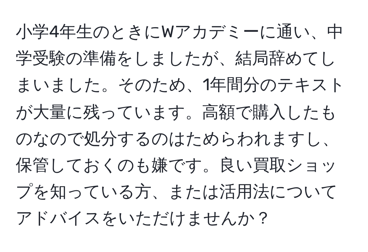 小学4年生のときにWアカデミーに通い、中学受験の準備をしましたが、結局辞めてしまいました。そのため、1年間分のテキストが大量に残っています。高額で購入したものなので処分するのはためらわれますし、保管しておくのも嫌です。良い買取ショップを知っている方、または活用法についてアドバイスをいただけませんか？