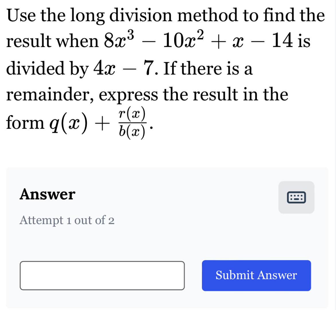 Use the long division method to find the
result when 8x^3-10x^2+x-14 is
divided by 4x-7. If there is a
remainder, express the result in the
form q(x)+ r(x)/b(x) . 
Answer
Attempt 1 out of 2
Submit Answer