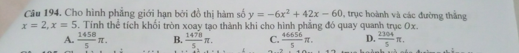 Cho hình phăng giới hạn bởi đồ thị hàm số y=-6x^2+42x-60 , trục hoành và các đường thăng
x=2, x=5 5. Tính thể tích khối tròn xoay tạo thành khi cho hình phẳng đó quay quanh trục 0x.
D.
A.  1458/5 π.  1478/5 π.  46656/5 π.  2304/5 π. 
B.
C.