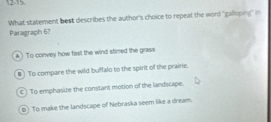 12-15.
What statement best describes the author's choice to repeat the word "galloping" in
Paragraph 6?
A To convey how fast the wind stirred the grass
B) To compare the wild buffalo to the spirit of the prairie.
C) To emphasize the constant motion of the landscape.
D) To make the landscape of Nebraska seem like a dream.