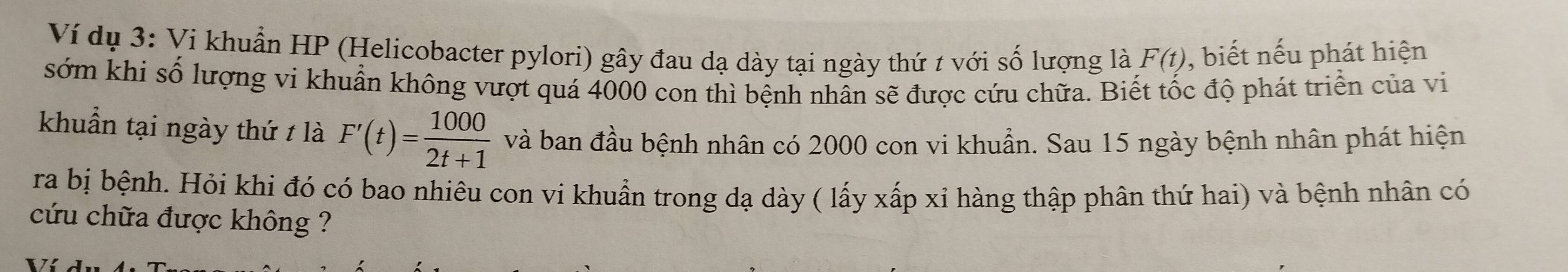 Ví dụ 3: Vi khuẩn HP (Helicobacter pylori) gây đau dạ dày tại ngày thứ 1 với số lượng là F(t) , biết nếu phát hiện 
sớm khi số lượng vi khuẩn không vượt quá 4000 con thì bệnh nhân sẽ được cứu chữa. Biết tốc độ phát triển của vi 
khuẩn tại ngày thứ t là F'(t)= 1000/2t+1  và ban đầu bệnh nhân có 2000 con vi khuẩn. Sau 15 ngày bệnh nhân phát hiện 
ra bị bệnh. Hỏi khi đó có bao nhiêu con vi khuẩn trong dạ dày ( lấy xấp xỉ hàng thập phân thứ hai) và bệnh nhân có 
cứu chữa được không ?