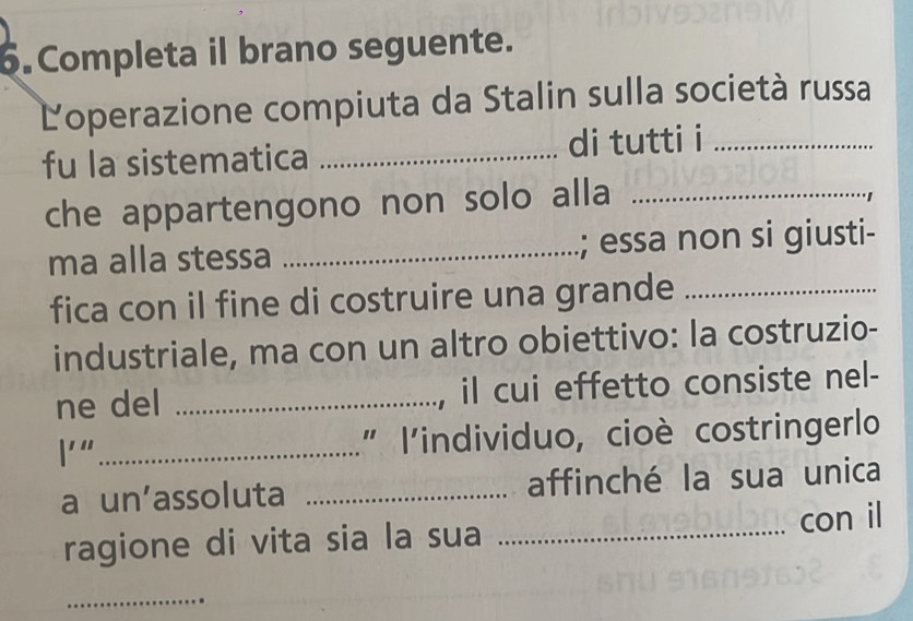 Completa il brano seguente. 
Loperazione compiuta da Stalin sulla società russa 
fu la sistematica _di tutti i_ 
che appartengono non solo alla_ 
ma alla stessa _; essa non si giusti- 
fica con il fine di costruire una grande_ 
industriale, ma con un altro obiettivo: la costruzio- 
ne del _, il cui effetto consiste nel- 
l'" _" l'individuo, cioè costringerlo 
a un'assoluta _affinché la sua unica 
ragione di vita sia la sua _con il 
_