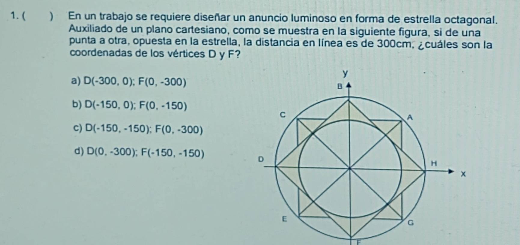 ( ) En un trabajo se requiere diseñar un anuncio luminoso en forma de estrella octagonal.
Auxiliado de un plano cartesiano, como se muestra en la siguiente figura, si de una
punta a otra, opuesta en la estrella, la distancia en línea es de 300cm, ¿cuáles son la
coordenadas de los vértices D y F?
a) D(-300,0); F(0,-300)
b) D(-150,0); F(0,-150)
c) D(-150,-150); F(0,-300)
d) D(0,-300); F(-150,-150)
F