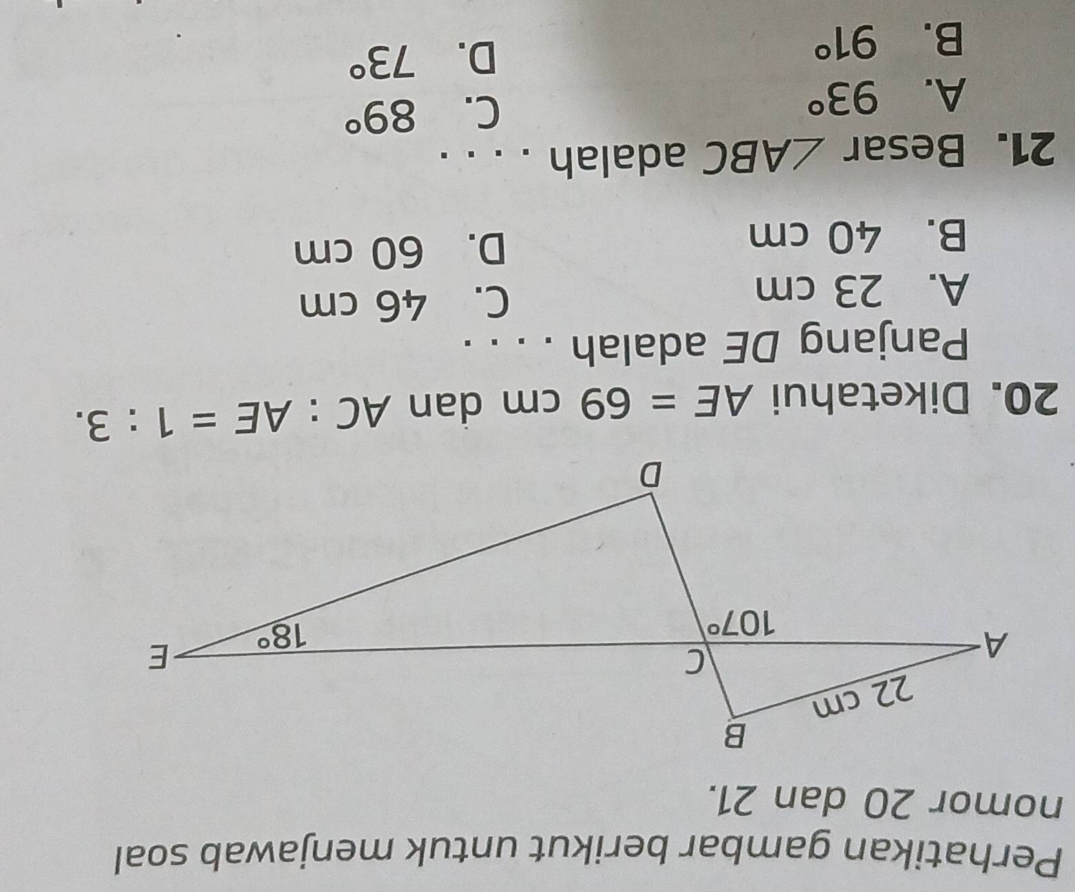 Perhatikan gambar berikut untuk menjawab soal
nomor 20 dan 21.
20. Diketahui AE=69cm dan AC:AE=1:3.
Panjang DE adalah . . . .
A. 23 cm C. 46 cm
B. 40 cm D. 60 cm
21. Besar ∠ ABC adalah . . . .
A. 93°
C. 89°
B. 91°
D. 73°