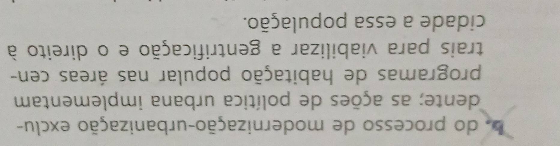 bo do processo de modernização-urbanização exclu- 
dente; as ações de política urbana implementam 
programas de habitação popular nas áreas cen- 
trais para viabilizar a gentrificação e o direito à 
cidade a essa população.