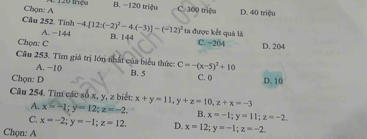 A. 120 triệu B. −120 triệu
Chọn: A C. 300 triệu D. 40 triệu
Câu 252. Tính -4.[12:(-2)^2-4.(-3)]-(-12)^2 ta được kết quả là
A. -144 B. 144
Chọn: C C. −204 D. 204
Câu 253. Tìm giá trị lớn nhất của biểu thức: C=-(x-5)^2+10
A. −10 B. 5 C. 0
Chọn: D D. 10
Câu 254. Tìm các số x, y, z biết: x+y=11, y+z=10, z+x=-3
A. x=-1; y=12; z=-2.
B. x=-1; y=11; z=-2.
C. x=-2; y=-1; z=12. D. x=12; y=-1; z=-2. 
Chọn: A