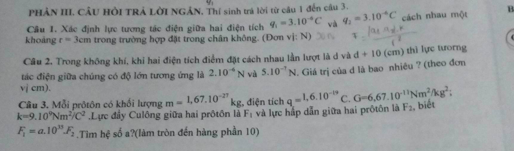 y_1 
PHẢN III. CÂU HồI TRẢ LờI NGẢN. Thí sinh trá lời từ câu 1 đến câu 3. 
Câu 1. Xác định lực tương tác điện giữa hai điện tích q_1=3.10^(-6)C và q_2=3.10^(-6)C cách nhau một 
B 
khoảng r=3cm trong trường hợp đặt trong chân không. (Đơn vị: N) 
Câu 2. Trong không khí, khi hai điện tích điểm đặt cách nhau lần lượt là d và d+10 (cm) thì lực tưorng 
đác điện giữa chúng có độ lớn tương ứng là 2.10^(-6)N và 5.10^(-7)N. Giá trị của d là bao nhiêu ? (theo đơn 
vị cm). 
Câu 3. Mỗi prôtôn có khối lượng m=1,67.10^(-27)kg :, điện tích q=1,6.10^(-19) C. G=6,67.10^(-11)Nm^2/kg^2;
k=9.10^9Nm^2/C^2 Lực đầy Culông giữa hai prôtôn là F_1 và lực hấp dẫn giữa hai prôtôn là F_2 , biết
F_1=a.10^(35).F_2.Tìm hệ số a?(làm tròn đến hàng phần 10)