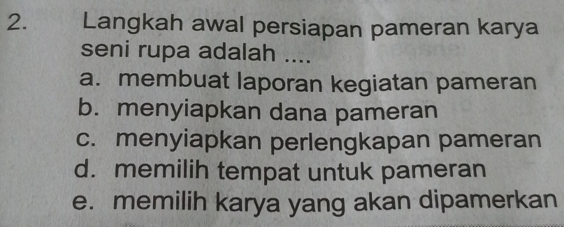 Langkah awal persiapan pameran karya
seni rupa adalah ....
a. membuat laporan kegiatan pameran
b. menyiapkan dana pameran
c. menyiapkan perlengkapan pameran
d. memilih tempat untuk pameran
e. memilih karya yang akan dipamerkan