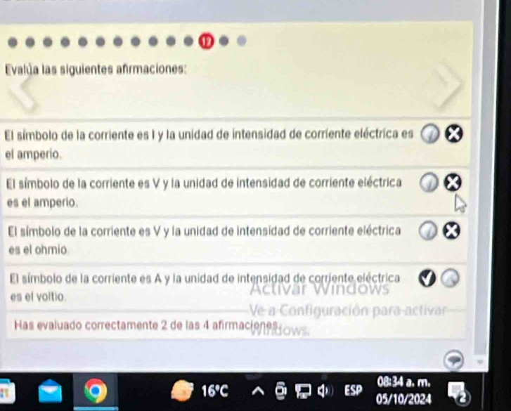 Evalua las siguientes afrmaciones: 
El símbolo de la corriente es I y la unidad de intensidad de corriente eléctrica es 
el amperio. 
El símbolo de la corriente es V y la unidad de intensidad de corriente eléctrica 
es el amperio. 
El símbolo de la corriente es V y la unidad de intensidad de corriente eléctrica 
es el ohmio. 
El símbolo de la corriente es A y la unidad de intensidad de corriente eléctrica 
es ef voltio. 
Has evaluado correctamente 2 de las 4 afirmació
08:34 a. m. 
05/10/2024