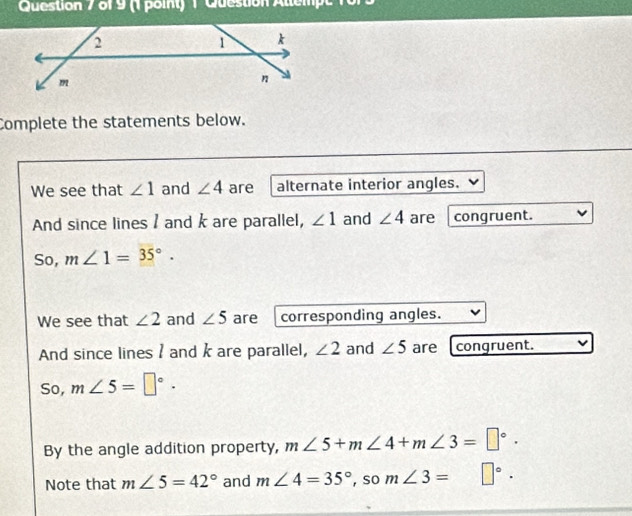 Question Allempe 10r 
Complete the statements below. 
We see that ∠ 1 and ∠ 4 are alternate interior angles. 
And since lines / and k are parallel, ∠ 1 and ∠ 4 are congruent. 
So, m∠ 1=35°. 
We see that ∠ 2 and ∠ 5 are corresponding angles. 
And since lines / and k are parallel, ∠ 2 and ∠ 5 are congruent. 
So, m∠ 5=□°. 
By the angle addition property, m∠ 5+m∠ 4+m∠ 3=□°. 
Note that m∠ 5=42° and m∠ 4=35° , so m∠ 3= □°.