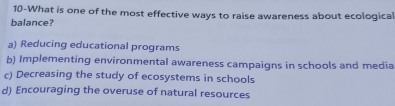 10-What is one of the most effective ways to raise awareness about ecological
balance?
a) Reducing educational programs
b) Implementing environmental awareness campaigns in schools and media
c) Decreasing the study of ecosystems in schools
d) Encouraging the overuse of natural resources